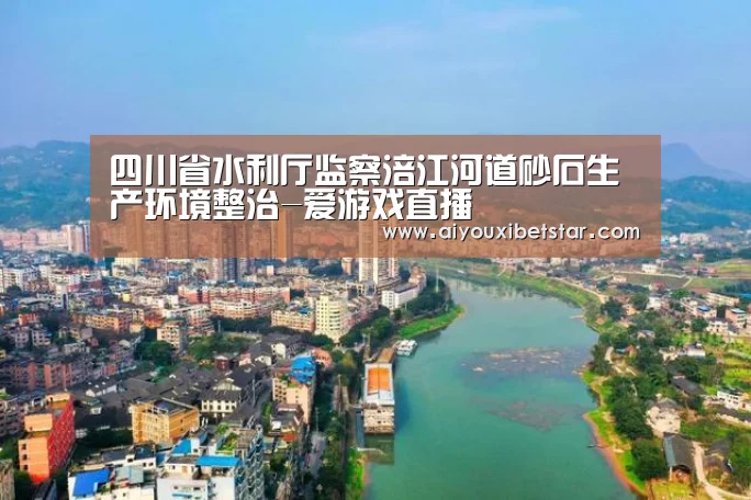 四川省水利厅监察涪江河道砂石生产环境整治-爱游戏直播(图2) 爱游戏娱乐